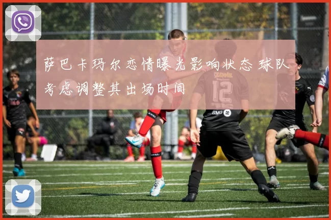 萨巴卡玛尔恋情曝光影响状态 球队考虑调整其出场时间