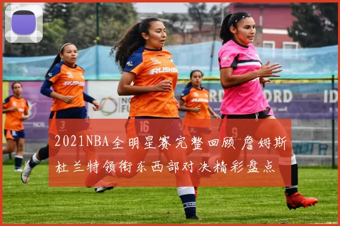 2021NBA全明星赛完整回顾 詹姆斯杜兰特领衔东西部对决精彩盘点