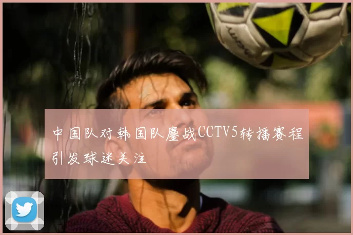 中国队对韩国队鏖战CCTV5转播赛程引发球迷关注
