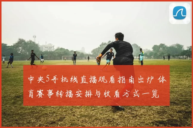 中央5手机线直播观看指南出炉 体育赛事转播安排与收看方式一览