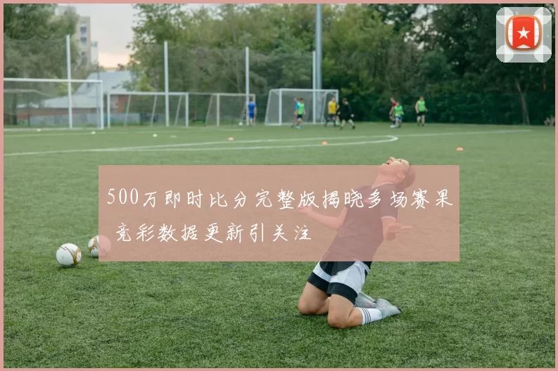 500万即时比分完整版揭晓多场赛果 竞彩数据更新引关注