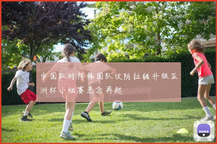 中国队对阵韩国队攻防拉锯升级亚洲杯小组赛悬念再起