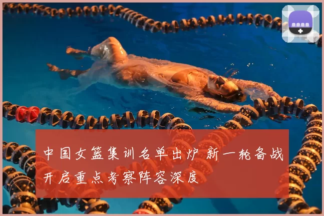 中国女篮集训名单出炉 新一轮备战开启重点考察阵容深度