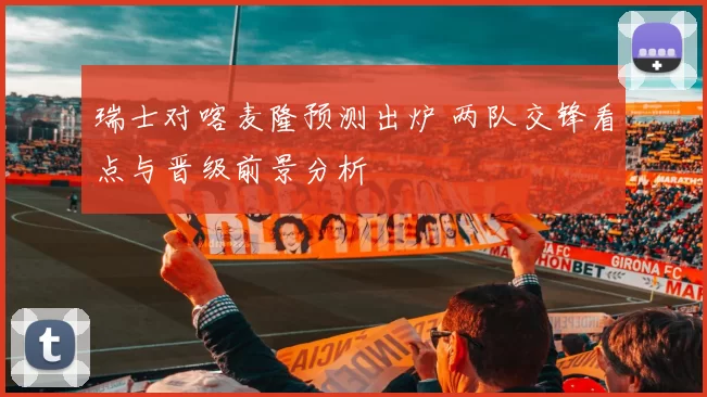 瑞士对喀麦隆预测出炉 两队交锋看点与晋级前景分析