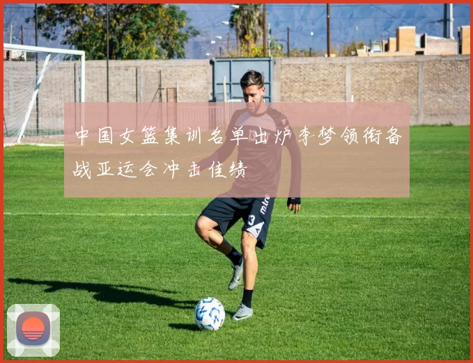 中国女篮集训名单出炉李梦领衔备战亚运会冲击佳绩