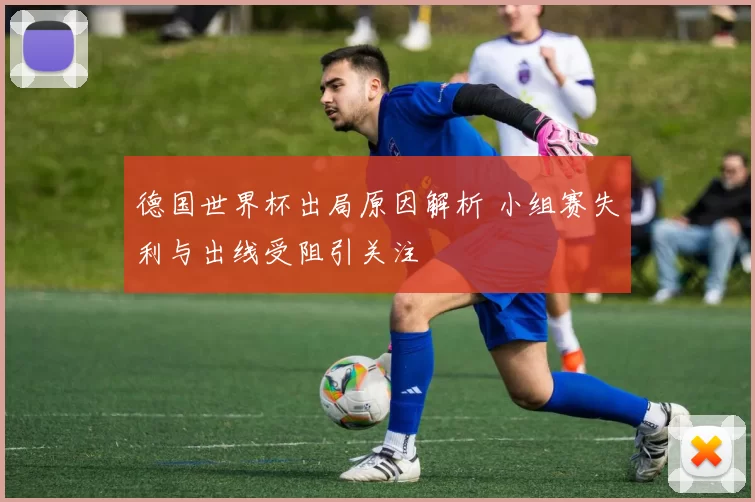 德国世界杯出局原因解析 小组赛失利与出线受阻引关注