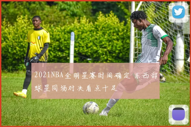 2021NBA全明星赛时间确定 东西部球星同场对决看点十足