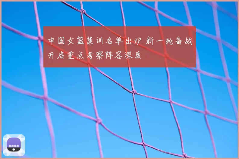中国女篮集训名单出炉 新一轮备战开启重点考察阵容深度