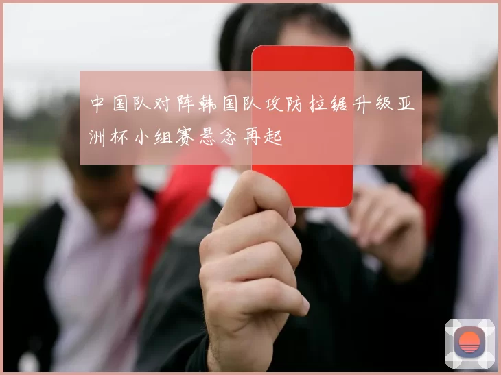 中国队对阵韩国队攻防拉锯升级亚洲杯小组赛悬念再起