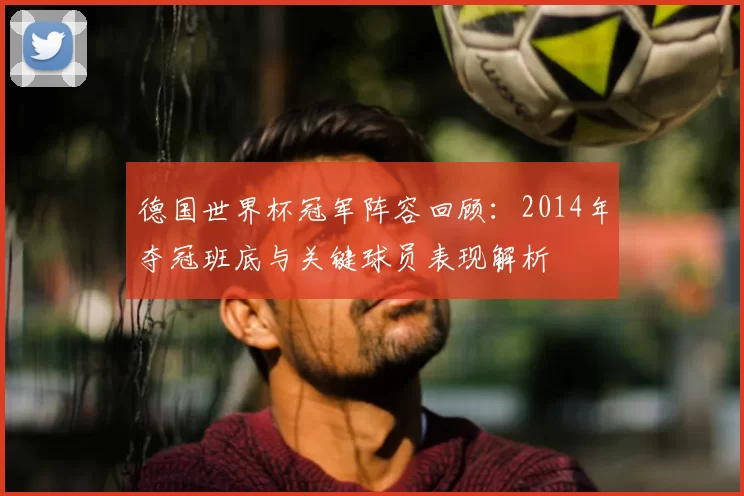 德国世界杯冠军阵容回顾:2014年夺冠班底与关键球员表现解析