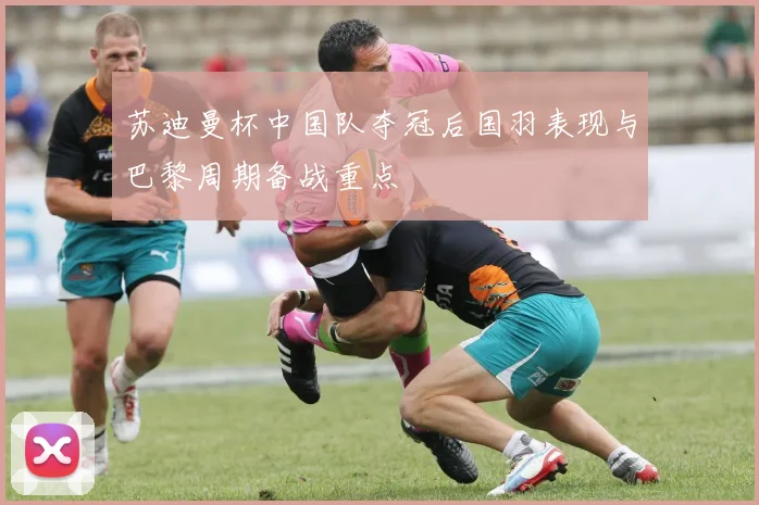 苏迪曼杯中国队夺冠后国羽表现与巴黎周期备战重点