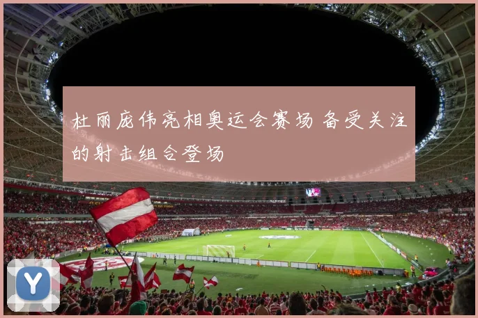 杜丽庞伟亮相奥运会赛场 备受关注的射击组合登场