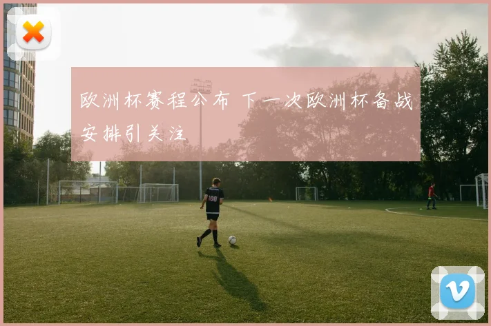 欧洲杯赛程公布 下一次欧洲杯备战安排引关注