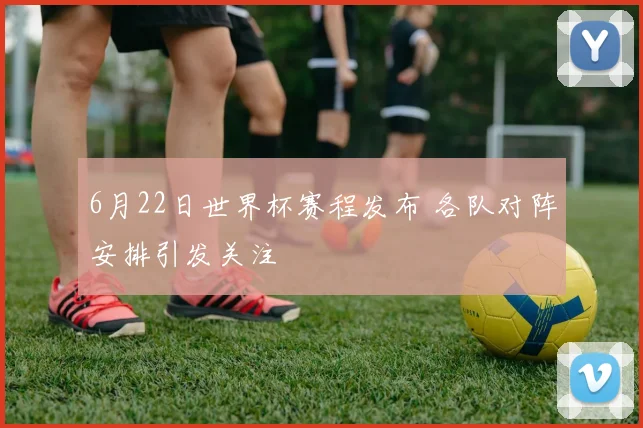 6月22日世界杯赛程发布 各队对阵安排引发关注
