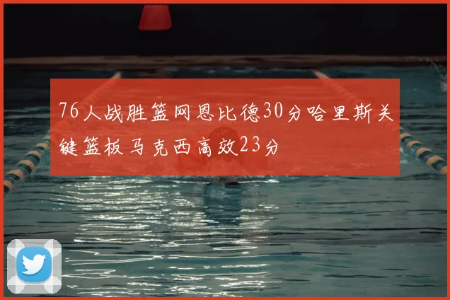 76人战胜篮网恩比德30分哈里斯关键篮板马克西高效23分