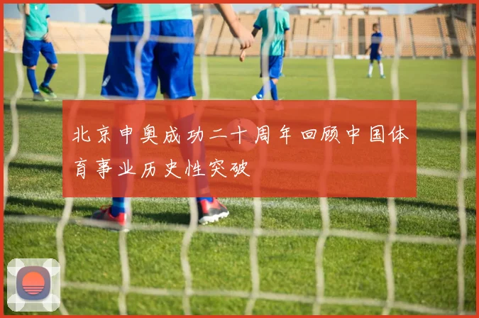 北京申奥成功二十周年回顾中国体育事业历史性突破