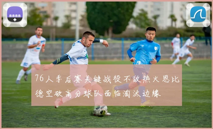 76人季后赛关键战役不敌热火恩比德空砍高分球队面临淘汰边缘
