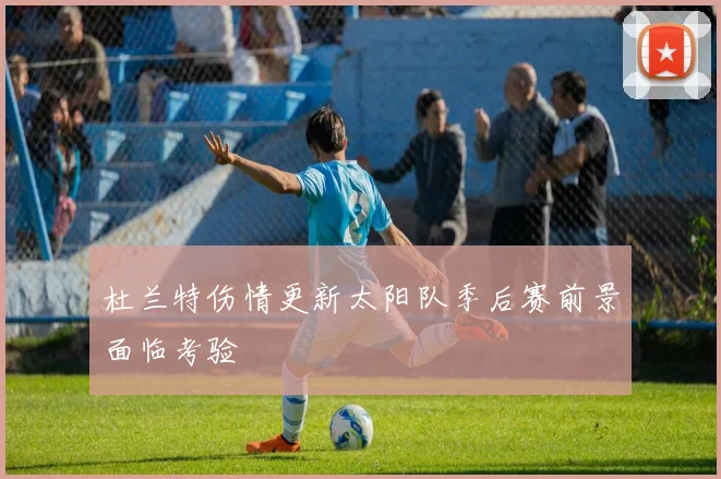 杜兰特伤情更新太阳队季后赛前景面临考验
