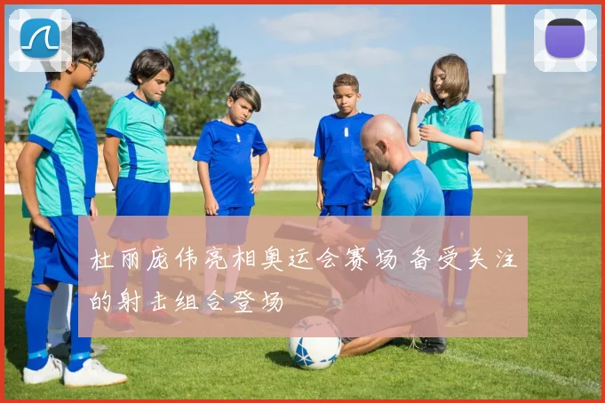 杜丽庞伟亮相奥运会赛场 备受关注的射击组合登场